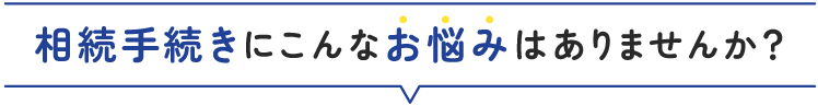 相続手続きにこんな不安はありませんか？