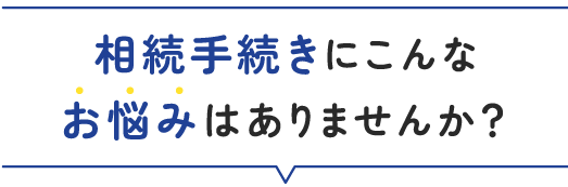相続手続きにこんなお悩みはありませんか？